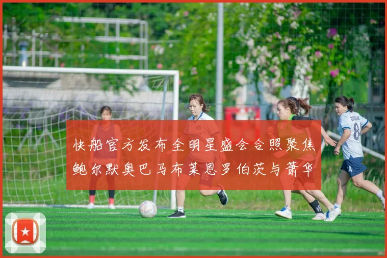 快船官方发布全明星盛会合照聚焦鲍尔默奥巴马布莱恩罗伯茨与萧华同框亮相