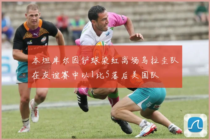 本坦库尔因铲球染红离场乌拉圭队在友谊赛中以1比5落后美国队