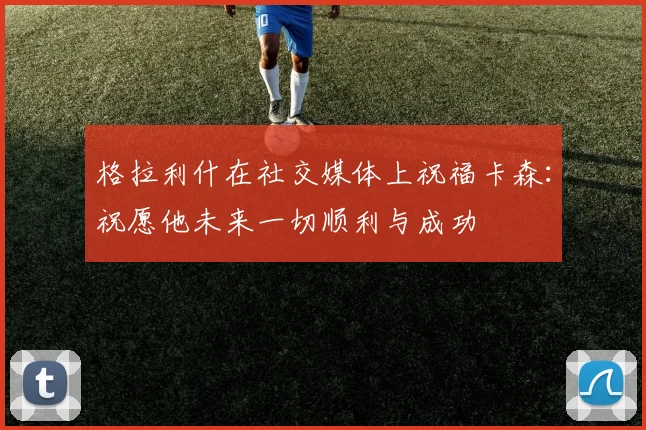 格拉利什在社交媒体上祝福卡森：祝愿他未来一切顺利与成功