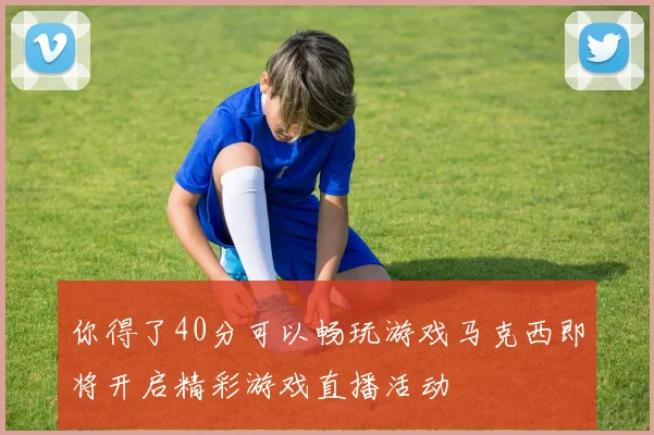 你得了40分可以畅玩游戏马克西即将开启精彩游戏直播活动