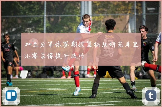 加兰分享休赛期投篮秘诀研究库里比赛录像提升技巧