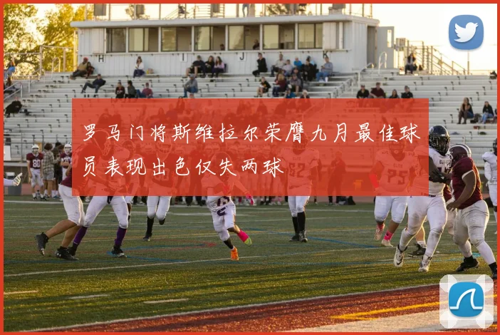 罗马门将斯维拉尔荣膺九月最佳球员表现出色仅失两球