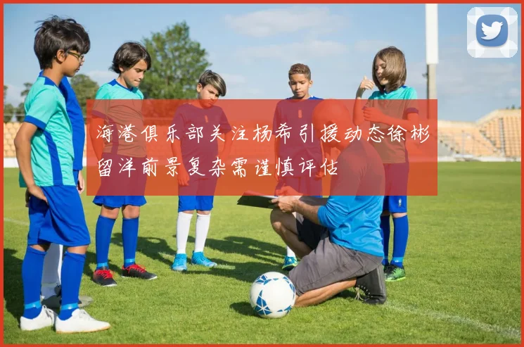 海港俱乐部关注杨希引援动态徐彬留洋前景复杂需谨慎评估