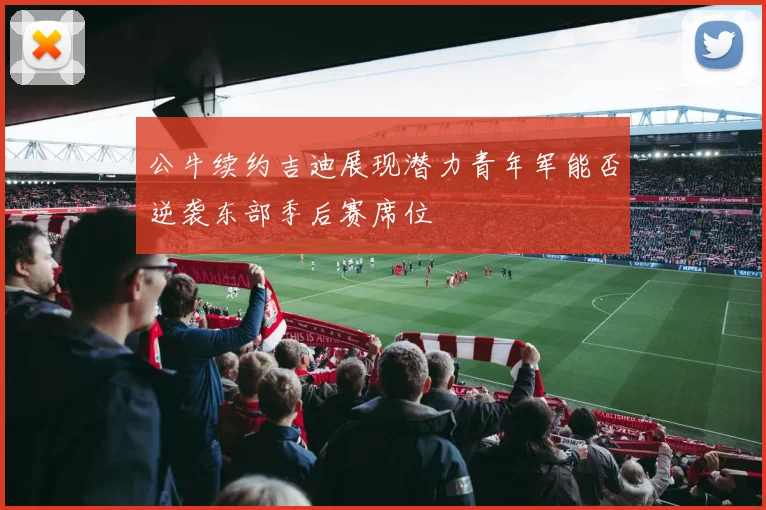 公牛续约吉迪展现潜力青年军能否逆袭东部季后赛席位