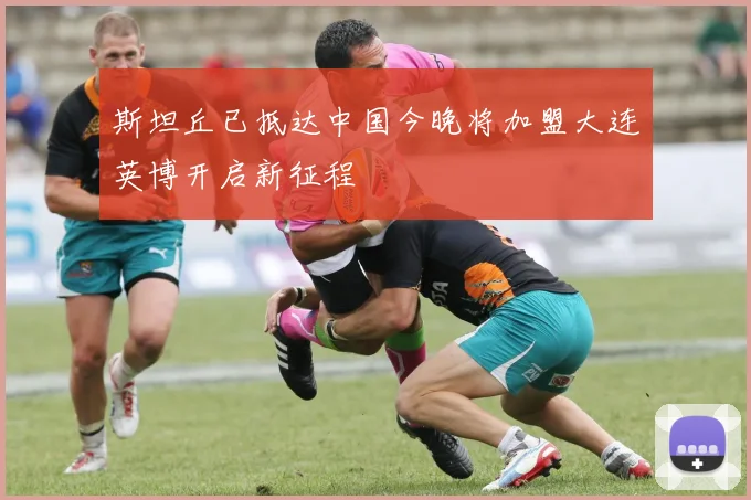 斯坦丘已抵达中国今晚将加盟大连英博开启新征程