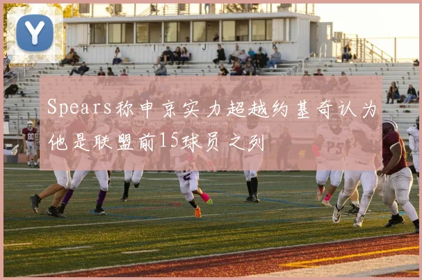Spears称申京实力超越约基奇认为他是联盟前15球员之列