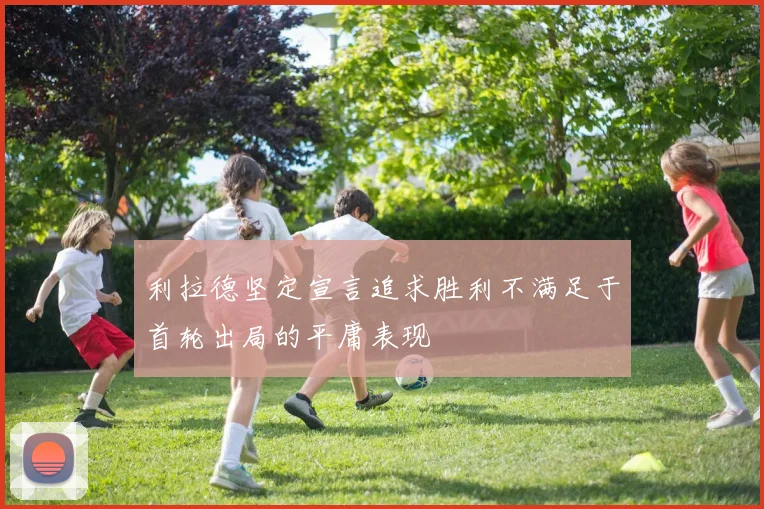 利拉德坚定宣言追求胜利不满足于首轮出局的平庸表现