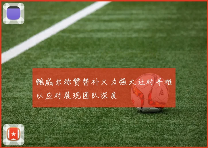 鲍威尔称赞替补火力强大让对手难以应对展现团队深度