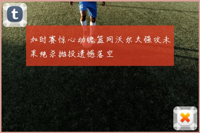 加时赛惊心动魄篮网沃尔夫强攻未果绝杀抛投遗憾落空