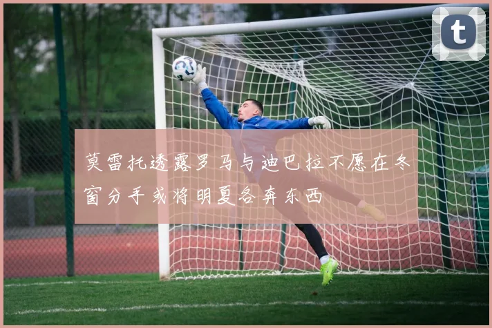 莫雷托透露罗马与迪巴拉不愿在冬窗分手或将明夏各奔东西