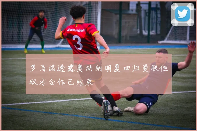 罗马诺透露奥纳纳明夏回归曼联但双方合作已结束