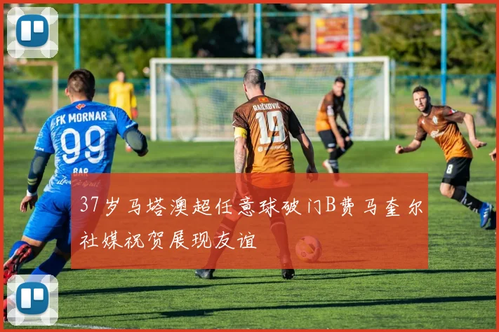37岁马塔澳超任意球破门B费马奎尔社媒祝贺展现友谊