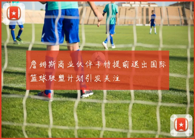 詹姆斯商业伙伴卡特提前退出国际篮球联盟计划引发关注