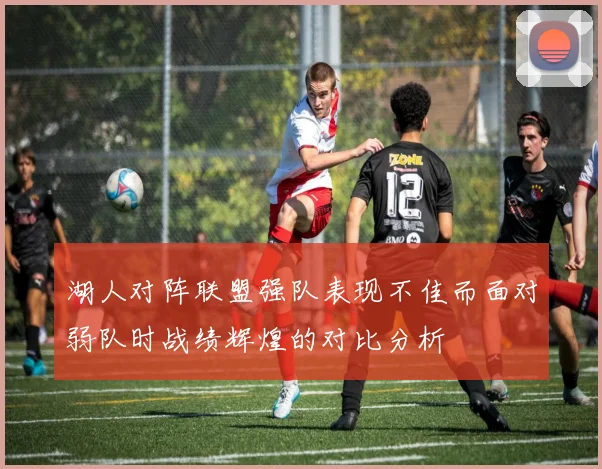 湖人对阵联盟强队表现不佳而面对弱队时战绩辉煌的对比分析