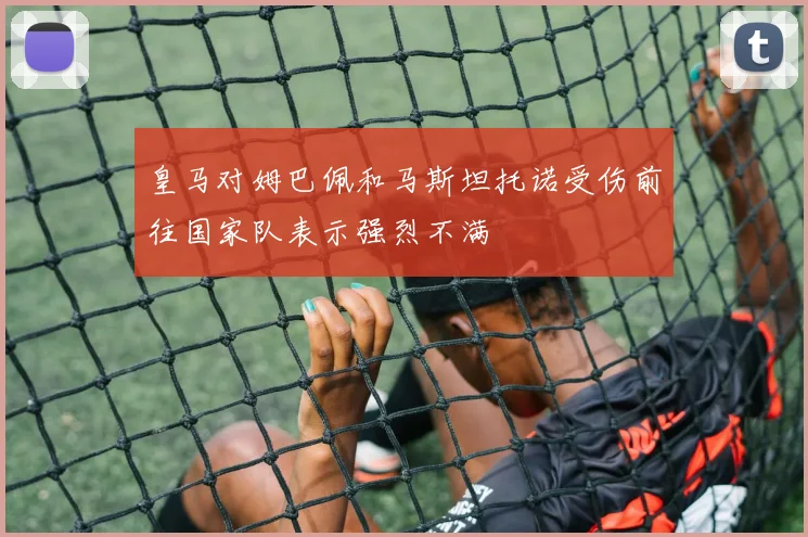 皇马对姆巴佩和马斯坦托诺受伤前往国家队表示强烈不满