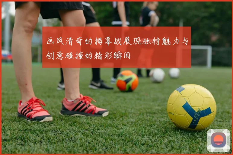 画风清奇的揭幕战展现独特魅力与创意碰撞的精彩瞬间