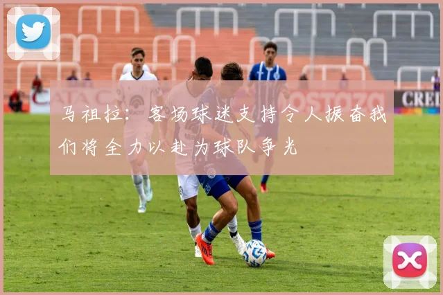 马祖拉：客场球迷支持令人振奋我们将全力以赴为球队争光