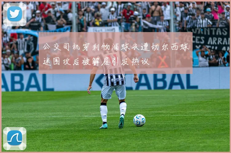 公交司机穿利物浦球衣遭切尔西球迷围攻后被解雇引发热议