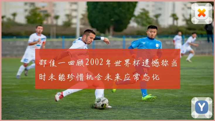 邵佳一回顾2002年世界杯遗憾称当时未能珍惜机会未来应常态化